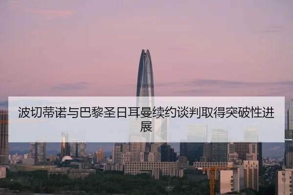 波切蒂诺与巴黎圣日耳曼续约谈判取得突破性进展